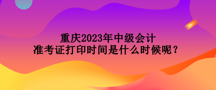 重慶2023年中級會計(jì)準(zhǔn)考證打印時(shí)間是什么時(shí)候呢？