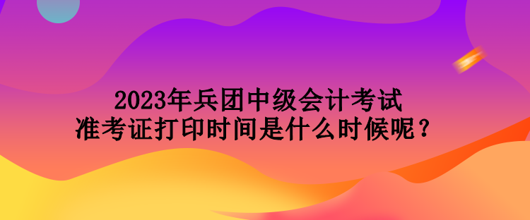 2023年兵團(tuán)中級(jí)會(huì)計(jì)考試準(zhǔn)考證打印時(shí)間是什么時(shí)候呢？