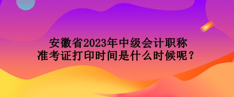 安徽省2023年中級(jí)會(huì)計(jì)職稱準(zhǔn)考證打印時(shí)間是什么時(shí)候呢？