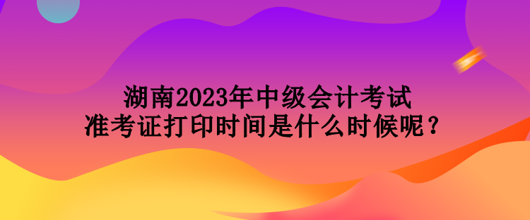 湖南2023年中級會計考試準考證打印時間是什么時候呢？