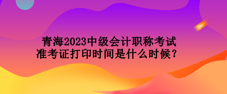 青海2023中級會計職稱考試準考證打印時間是什么時候？