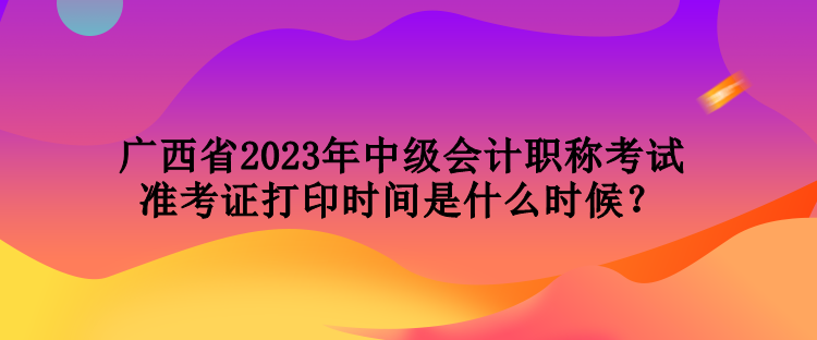 廣西省2023年中級會計職稱考試準考證打印時間是什么時候？