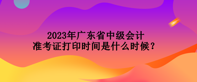 2023年廣東省中級會計(jì)準(zhǔn)考證打印時(shí)間是什么時(shí)候？