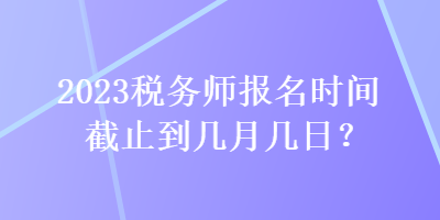 2023稅務(wù)師報(bào)名時(shí)間截止到幾月幾日？