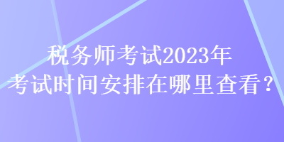 稅務(wù)師考試2023年考試時(shí)間安排在哪里查看？