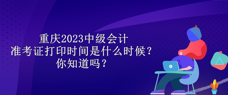 重慶2023中級會計(jì)準(zhǔn)考證打印時間是什么時候？你知道嗎？