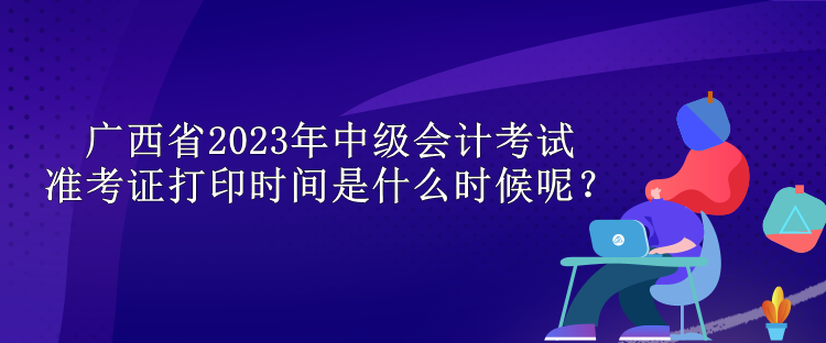 廣西省2023年中級會計考試準考證打印時間是什么時候呢？