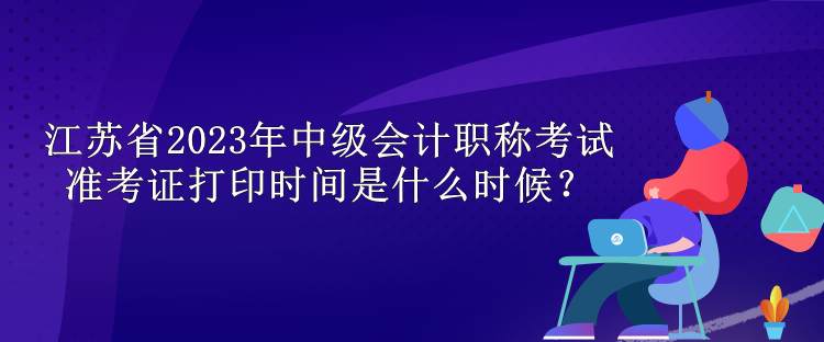 江蘇省2023年中級會計職稱考試準考證打印時間是什么時候？