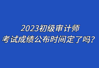 2023初級(jí)審計(jì)師考試成績公布時(shí)間定了嗎？