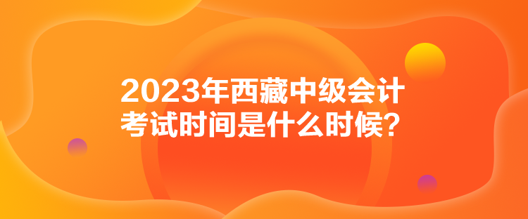 2023年西藏中級會計考試時間是什么時候？