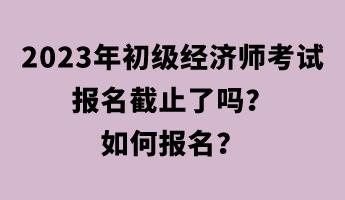 2023年初級經(jīng)濟師考試報名截止了嗎？如何報名？