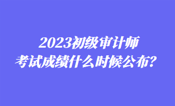 2023初級審計師考試成績什么時候公布？