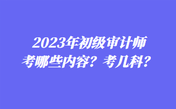 2023年初級審計師考哪些內容？考幾科？