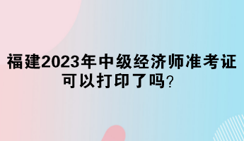 福建2023年中級經(jīng)濟(jì)師準(zhǔn)考證可以打印了嗎？