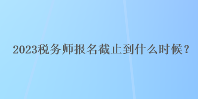 2023稅務(wù)師報(bào)名截止到什么時(shí)候？