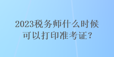 2023稅務(wù)師什么時候可以打印準(zhǔn)考證？