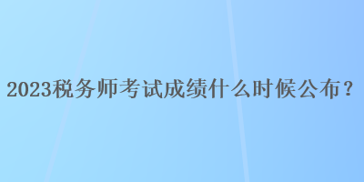 2023稅務(wù)師考試成績什么時(shí)候公布？