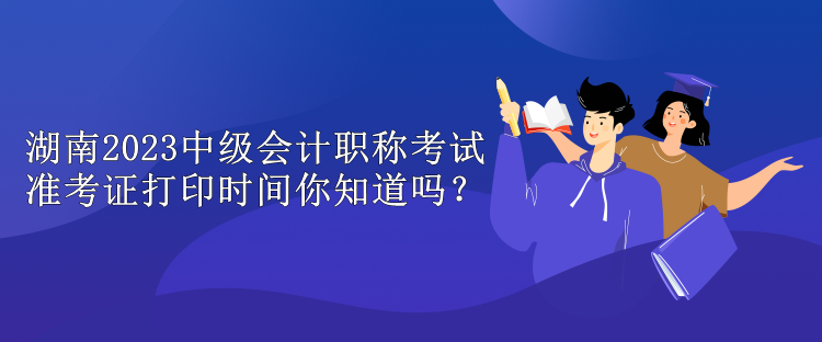 湖南2023中級會計職稱考試準考證打印時間你知道嗎？