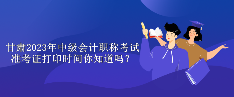 甘肅2023年中級會計職稱考試準考證打印時間你知道嗎？