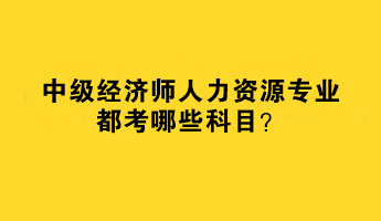 2023年中級(jí)經(jīng)濟(jì)師人力資源專業(yè)都考哪些科目？