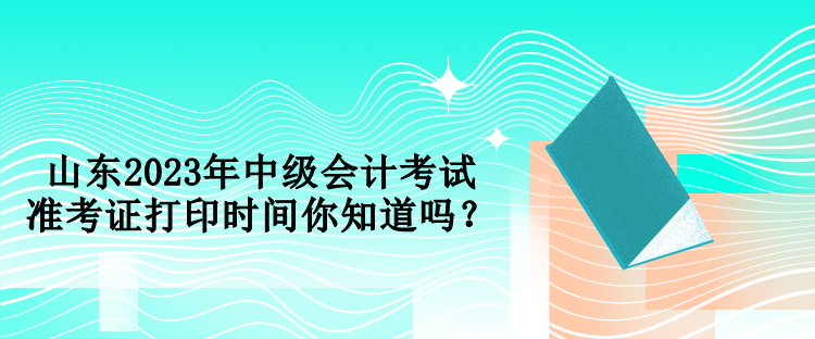 山東2023年中級會計考試準(zhǔn)考證打印時間你知道嗎？