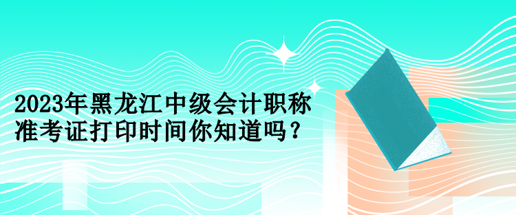 2023年黑龍江中級會計(jì)職稱準(zhǔn)考證打印時(shí)間你知道嗎？