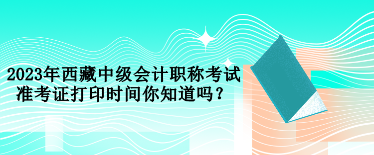 2023年西藏中級會計職稱考試準(zhǔn)考證打印時間你知道嗎？