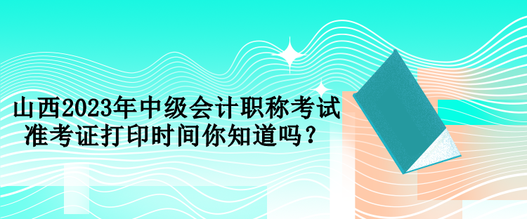 山西2023年中級會計職稱考試準(zhǔn)考證打印時間你知道嗎？