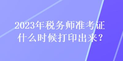 2023年稅務(wù)師準(zhǔn)考證什么時(shí)候打印出來？