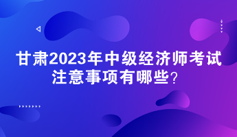 甘肅2023年中級(jí)經(jīng)濟(jì)師考試注意事項(xiàng)有哪些？