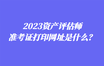 2023資產(chǎn)評估師準(zhǔn)考證打印網(wǎng)址是什么？