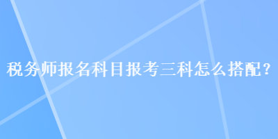 稅務(wù)師報(bào)名科目報(bào)考三科怎么搭配？