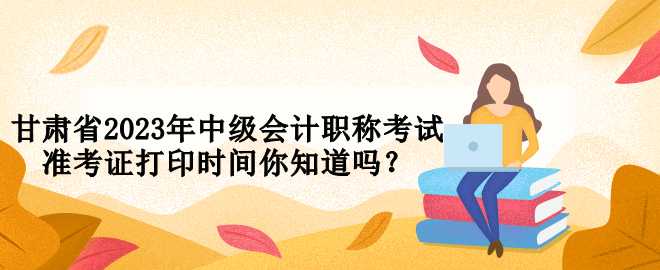 甘肅省2023年中級會計職稱考試準(zhǔn)考證打印時間你知道嗎？