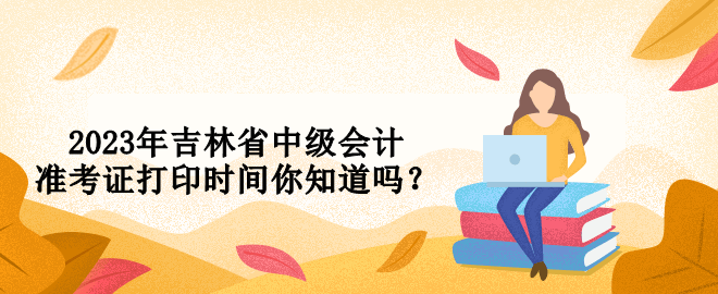 2023年吉林省中級(jí)會(huì)計(jì)準(zhǔn)考證打印時(shí)間你知道嗎？