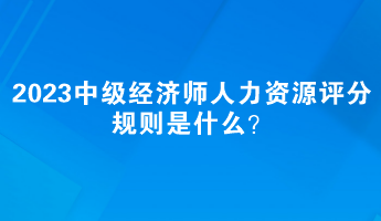 2023中級經(jīng)濟(jì)師人力資源評分規(guī)則是什么？