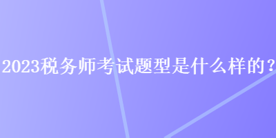 2023稅務(wù)師考試題型是什么樣的？