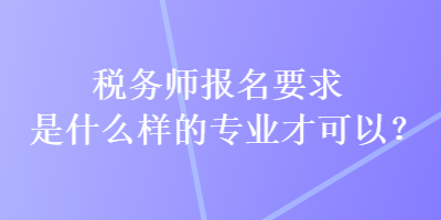 稅務(wù)師報(bào)名要求是什么樣的專業(yè)才可以？