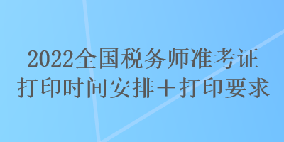 2022全國(guó)稅務(wù)師準(zhǔn)考證打印時(shí)間安排＋打印要求