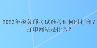 2023年稅務(wù)師考試準(zhǔn)考證何時(shí)打??？打印網(wǎng)站是什么？