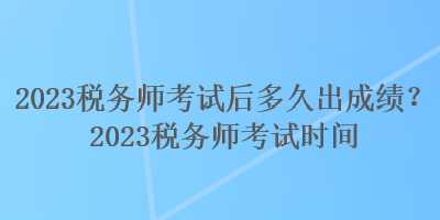 2023稅務(wù)師考試后多久出成績(jī)？2023稅務(wù)師考試時(shí)間