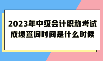 2023年中級會計職稱考試成績查詢時間是什么時候呢？