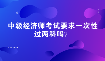 中級經濟師考試要求一次性過兩科嗎？