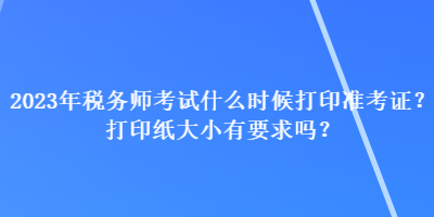 2023年稅務(wù)師考試什么時候打印準(zhǔn)考證？打印紙大小有要求嗎？