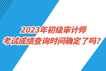 2023年初級審計師考試成績查詢時間確定了嗎？