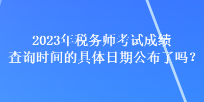 2023年稅務(wù)師考試成績(jī)查詢時(shí)間的具體日期公布了嗎？