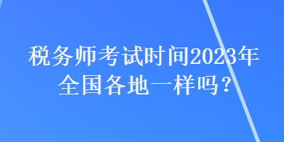 稅務(wù)師考試時間2023年全國各地一樣嗎？