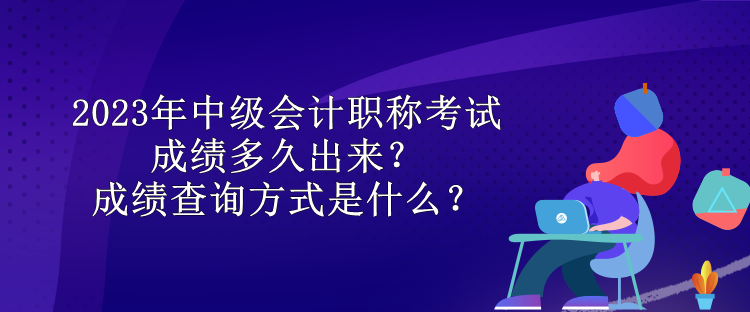 2023年中級會計職稱考試成績多久出來？成績查詢方式是什么？