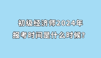 初級經(jīng)濟(jì)師2024年報考時間是什么時候？