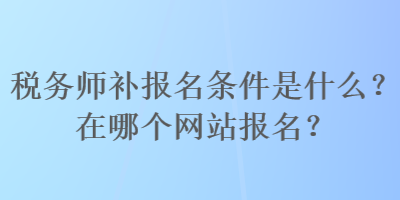 稅務(wù)師補報名條件是什么？在哪個網(wǎng)站報名？