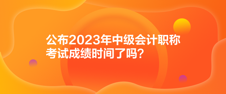 公布2023年中級會計職稱考試成績時間了嗎？